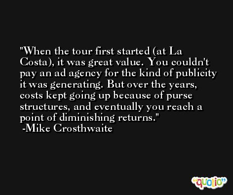 When the tour first started (at La Costa), it was great value. You couldn't pay an ad agency for the kind of publicity it was generating. But over the years, costs kept going up because of purse structures, and eventually you reach a point of diminishing returns. -Mike Crosthwaite