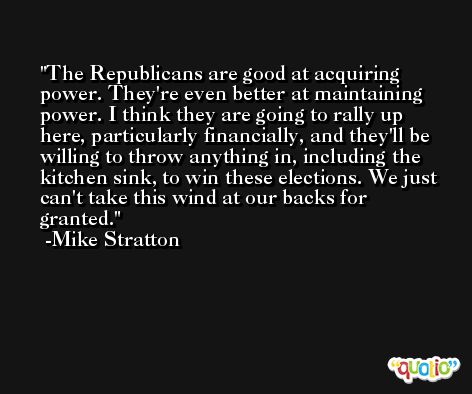 The Republicans are good at acquiring power. They're even better at maintaining power. I think they are going to rally up here, particularly financially, and they'll be willing to throw anything in, including the kitchen sink, to win these elections. We just can't take this wind at our backs for granted. -Mike Stratton