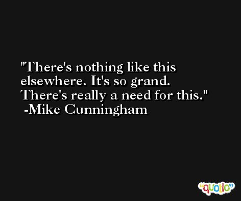 There's nothing like this elsewhere. It's so grand. There's really a need for this. -Mike Cunningham