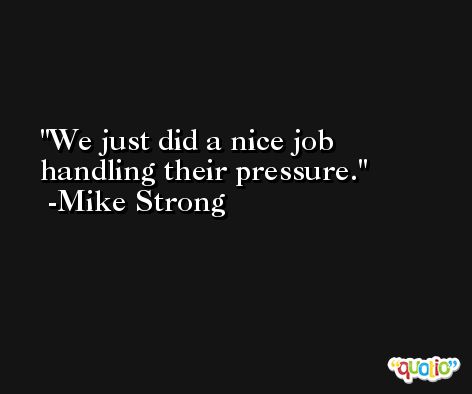 We just did a nice job handling their pressure. -Mike Strong