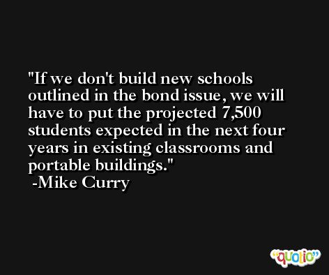 If we don't build new schools outlined in the bond issue, we will have to put the projected 7,500 students expected in the next four years in existing classrooms and portable buildings. -Mike Curry