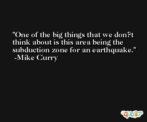 One of the big things that we don?t think about is this area being the subduction zone for an earthquake. -Mike Curry