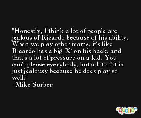 Honestly, I think a lot of people are jealous of Ricardo because of his ability. When we play other teams, it's like Ricardo has a big 'X' on his back, and that's a lot of pressure on a kid. You can't please everybody, but a lot of it is just jealousy because he does play so well. -Mike Surber