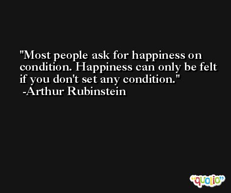 Most people ask for happiness on condition. Happiness can only be felt if you don't set any condition. -Arthur Rubinstein