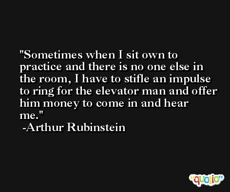 Sometimes when I sit own to practice and there is no one else in the room, I have to stifle an impulse to ring for the elevator man and offer him money to come in and hear me. -Arthur Rubinstein