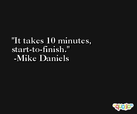It takes 10 minutes, start-to-finish. -Mike Daniels