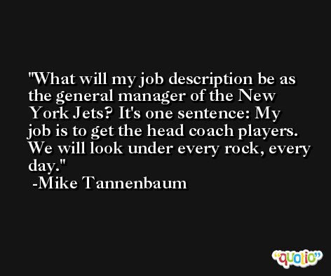 What will my job description be as the general manager of the New York Jets? It's one sentence: My job is to get the head coach players. We will look under every rock, every day. -Mike Tannenbaum