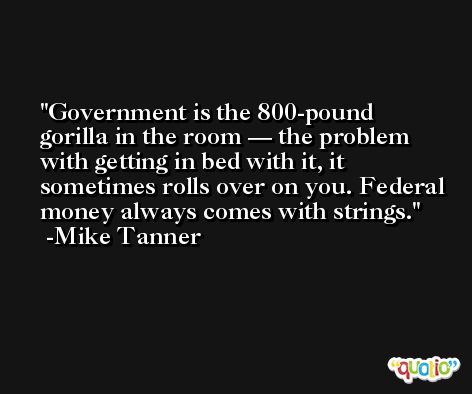 Government is the 800-pound gorilla in the room — the problem with getting in bed with it, it sometimes rolls over on you. Federal money always comes with strings. -Mike Tanner