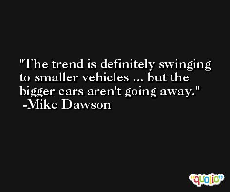 The trend is definitely swinging to smaller vehicles ... but the bigger cars aren't going away. -Mike Dawson