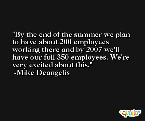 By the end of the summer we plan to have about 200 employees working there and by 2007 we'll have our full 350 employees. We're very excited about this. -Mike Deangelis
