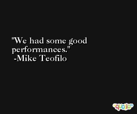 We had some good performances. -Mike Teofilo
