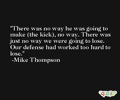 There was no way he was going to make (the kick), no way. There was just no way we were going to lose. Our defense had worked too hard to lose. -Mike Thompson