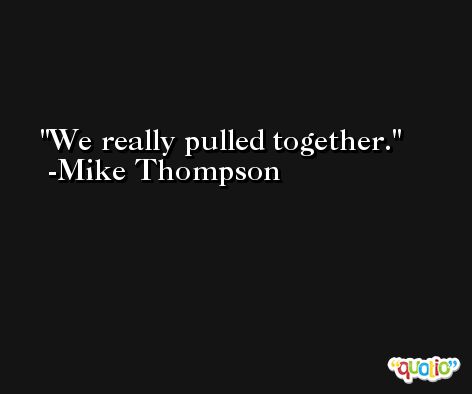 We really pulled together. -Mike Thompson