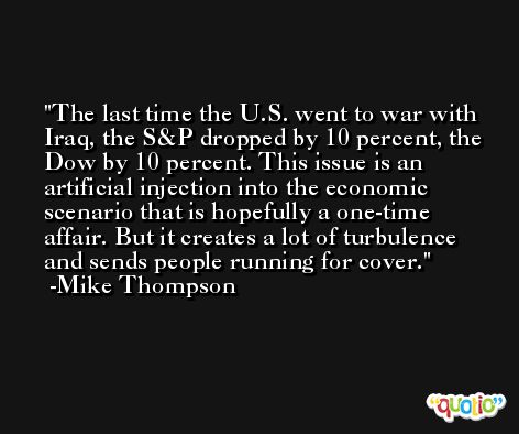 The last time the U.S. went to war with Iraq, the S&P dropped by 10 percent, the Dow by 10 percent. This issue is an artificial injection into the economic scenario that is hopefully a one-time affair. But it creates a lot of turbulence and sends people running for cover. -Mike Thompson