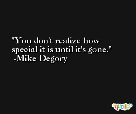You don't realize how special it is until it's gone. -Mike Degory
