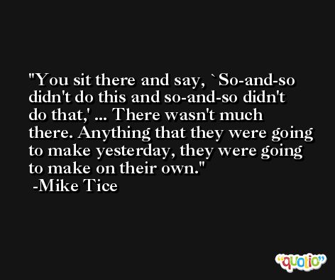 You sit there and say, `So-and-so didn't do this and so-and-so didn't do that,' ... There wasn't much there. Anything that they were going to make yesterday, they were going to make on their own. -Mike Tice