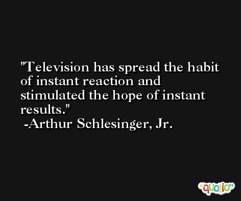 Television has spread the habit of instant reaction and stimulated the hope of instant results. -Arthur Schlesinger, Jr.