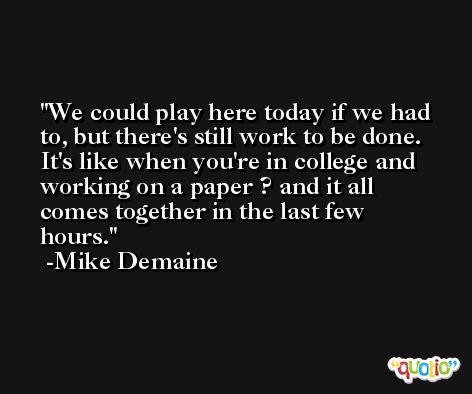 We could play here today if we had to, but there's still work to be done. It's like when you're in college and working on a paper ? and it all comes together in the last few hours. -Mike Demaine