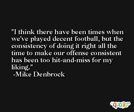 I think there have been times when we've played decent football, but the consistency of doing it right all the time to make our offense consistent has been too hit-and-miss for my liking. -Mike Denbrock