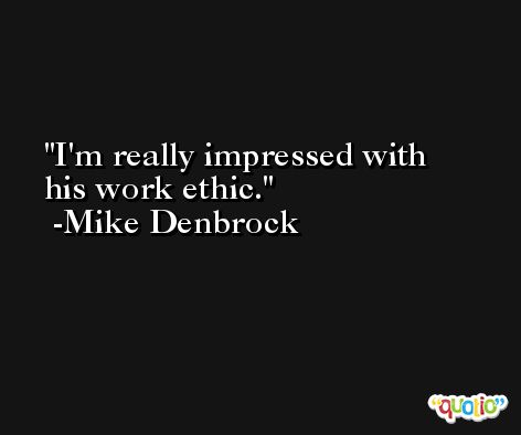 I'm really impressed with his work ethic. -Mike Denbrock