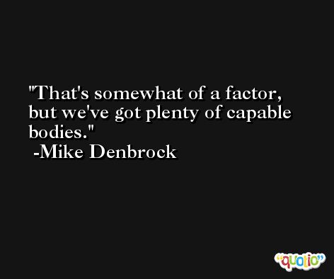 That's somewhat of a factor, but we've got plenty of capable bodies. -Mike Denbrock