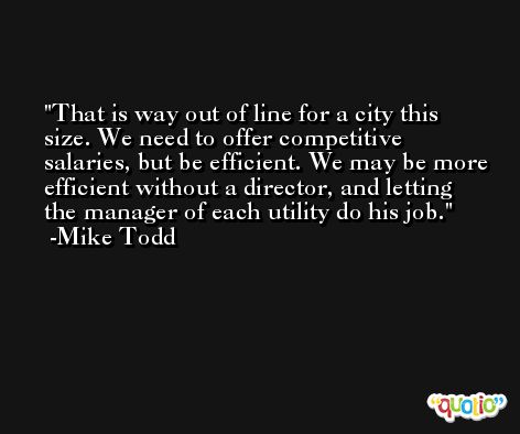 That is way out of line for a city this size. We need to offer competitive salaries, but be efficient. We may be more efficient without a director, and letting the manager of each utility do his job. -Mike Todd