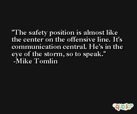 The safety position is almost like the center on the offensive line. It's communication central. He's in the eye of the storm, so to speak. -Mike Tomlin