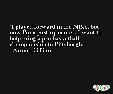 I played forward in the NBA, but now I'm a post-up center. I want to help bring a pro basketball championship to Pittsburgh. -Armon Gilliam