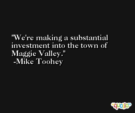 We're making a substantial investment into the town of Maggie Valley. -Mike Toohey
