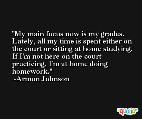 My main focus now is my grades. Lately, all my time is spent either on the court or sitting at home studying. If I'm not here on the court practicing, I'm at home doing homework. -Armon Johnson