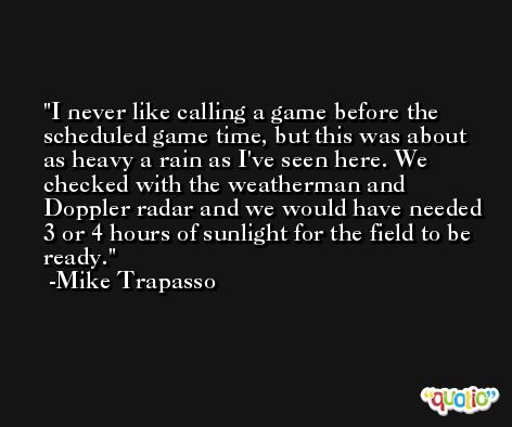 I never like calling a game before the scheduled game time, but this was about as heavy a rain as I've seen here. We checked with the weatherman and Doppler radar and we would have needed 3 or 4 hours of sunlight for the field to be ready. -Mike Trapasso