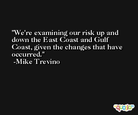 We're examining our risk up and down the East Coast and Gulf Coast, given the changes that have occurred. -Mike Trevino
