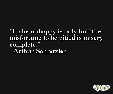 To be unhappy is only half the misfortune to be pitied is misery complete. -Arthur Schnitzler