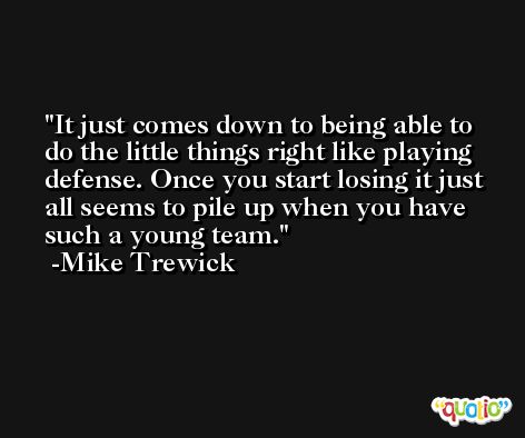 It just comes down to being able to do the little things right like playing defense. Once you start losing it just all seems to pile up when you have such a young team. -Mike Trewick