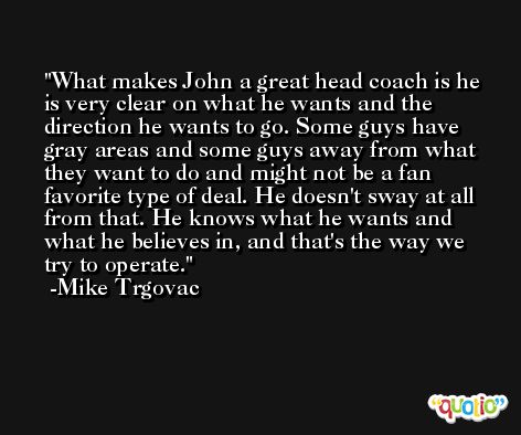 What makes John a great head coach is he is very clear on what he wants and the direction he wants to go. Some guys have gray areas and some guys away from what they want to do and might not be a fan favorite type of deal. He doesn't sway at all from that. He knows what he wants and what he believes in, and that's the way we try to operate. -Mike Trgovac