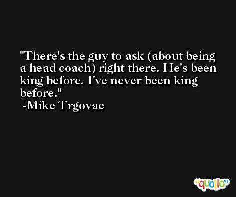 There's the guy to ask (about being a head coach) right there. He's been king before. I've never been king before. -Mike Trgovac
