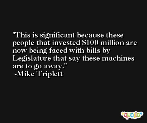 This is significant because these people that invested $100 million are now being faced with bills by Legislature that say these machines are to go away. -Mike Triplett