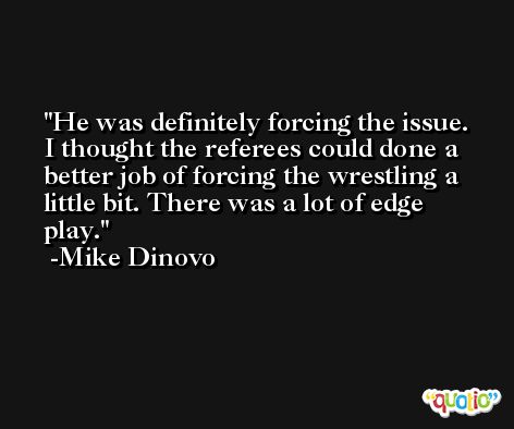 He was definitely forcing the issue. I thought the referees could done a better job of forcing the wrestling a little bit. There was a lot of edge play. -Mike Dinovo