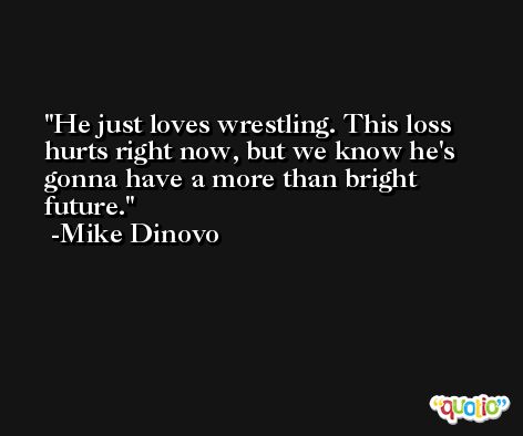 He just loves wrestling. This loss hurts right now, but we know he's gonna have a more than bright future. -Mike Dinovo