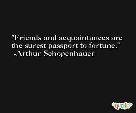 Friends and acquaintances are the surest passport to fortune. -Arthur Schopenhauer