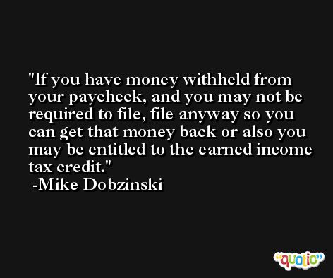 If you have money withheld from your paycheck, and you may not be required to file, file anyway so you can get that money back or also you may be entitled to the earned income tax credit. -Mike Dobzinski