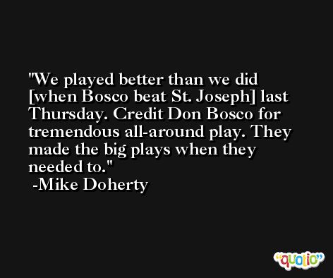 We played better than we did [when Bosco beat St. Joseph] last Thursday. Credit Don Bosco for tremendous all-around play. They made the big plays when they needed to. -Mike Doherty
