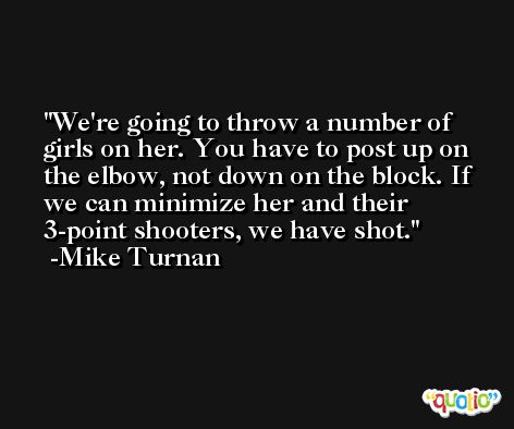 We're going to throw a number of girls on her. You have to post up on the elbow, not down on the block. If we can minimize her and their 3-point shooters, we have shot. -Mike Turnan