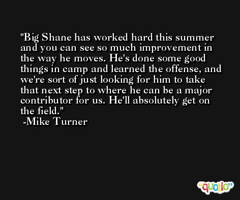 Big Shane has worked hard this summer and you can see so much improvement in the way he moves. He's done some good things in camp and learned the offense, and we're sort of just looking for him to take that next step to where he can be a major contributor for us. He'll absolutely get on the field. -Mike Turner