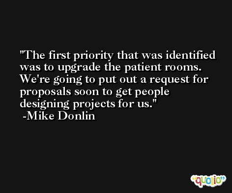 The first priority that was identified was to upgrade the patient rooms. We're going to put out a request for proposals soon to get people designing projects for us. -Mike Donlin