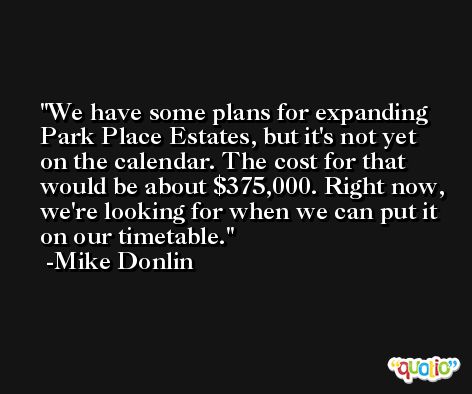 We have some plans for expanding Park Place Estates, but it's not yet on the calendar. The cost for that would be about $375,000. Right now, we're looking for when we can put it on our timetable. -Mike Donlin