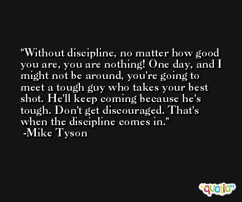 Without discipline, no matter how good you are, you are nothing! One day, and I might not be around, you're going to meet a tough guy who takes your best shot. He'll keep coming because he's tough. Don't get discouraged. That's when the discipline comes in. -Mike Tyson