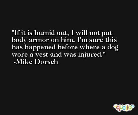 If it is humid out, I will not put body armor on him. I'm sure this has happened before where a dog wore a vest and was injured. -Mike Dorsch