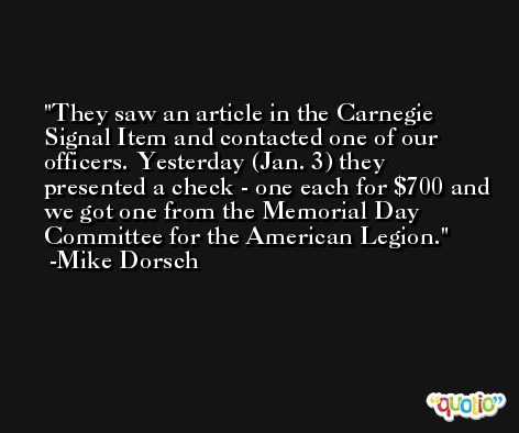 They saw an article in the Carnegie Signal Item and contacted one of our officers. Yesterday (Jan. 3) they presented a check - one each for $700 and we got one from the Memorial Day Committee for the American Legion. -Mike Dorsch