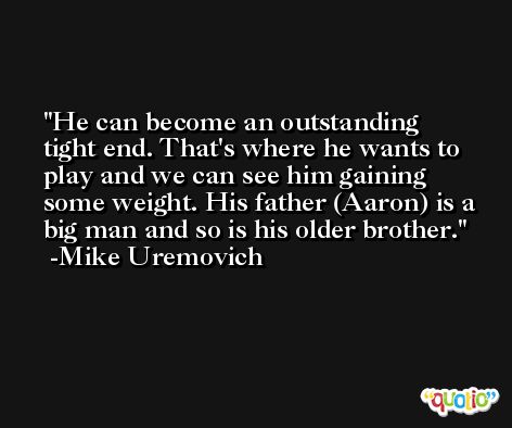 He can become an outstanding tight end. That's where he wants to play and we can see him gaining some weight. His father (Aaron) is a big man and so is his older brother. -Mike Uremovich